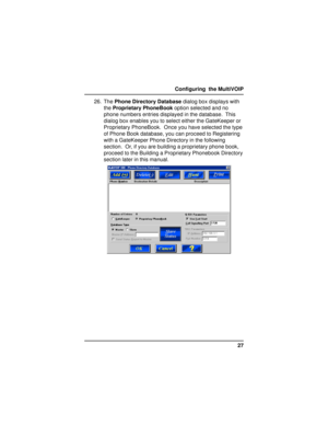 Page 2727 Configuring  the MultiVOIP
26. The Phone Directory Database dialog box displays with
the Proprietary PhoneBook option selected and no
phone numbers entries displayed in the database.  This
dialog box enables you to select either the GateKeeper or
Proprietary PhoneBook.  Once you have selected the type
of Phone Book database, you can proceed to Registering
with a GateKeeper Phone Directory in the following
section.  Or, if you are building a proprietary phone book,
proceed to the Building a Proprietary...