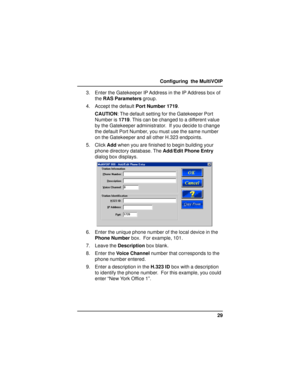 Page 2929 Configuring  the MultiVOIP
3. Enter the Gatekeeper IP Address in the IP Address box of
the RAS Parameters group.
4. Accept the default Port Number 1719.
CAUTION: The default setting for the Gatekeeper Port
Number is 1719. This can be changed to a different value
by the Gatekeeper administrator.  If you decide to change
the default Port Number, you must use the same number
on the Gatekeeper and all other H.323 endpoints.
5. Click Add when you are finished to begin building your
phone directory...
