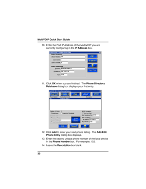 Page 30MultiVOIP Quick Start Guide
3010. Enter the Port IP Address of the MultiVOIP you are
currently configuring in the IP Address box.
11. Click OK when you are finished.  The Phone Directory
Database dialog box displays your first entry.
12. Click Add to enter your next phone listing.  The Add/Edit
Phone Entry dialog box displays.
13. Enter the second unique phone number of the local device
in the Phone Number box.  For example, 102.
14. Leave the Description box blank. 