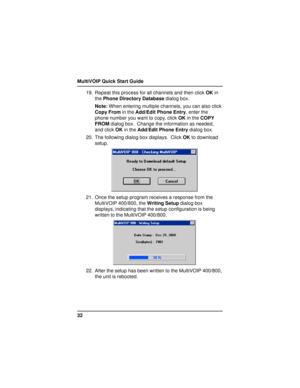 Page 32MultiVOIP Quick Start Guide
3219. Repeat this process for all channels and then click OK in
the Phone Directory Database dialog box.
Note: When entering multiple channels, you can also click
Copy From in the Add/Edit Phone Entry, enter the
phone number you want to copy, click OK in the COPY
FROM dialog box.  Change the information as needed,
and click OK in the Add/Edit Phone Entry dialog box.
20. The following dialog box displays.  Click OK to download
setup.
21. Once the setup program receives a...