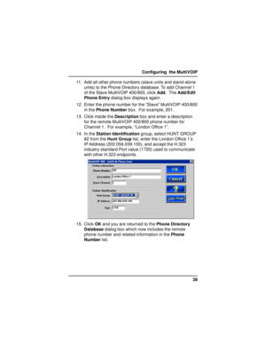 Page 3939 Configuring  the MultiVOIP
11. Add all other phone numbers (slave units and stand-alone
units) to the Phone Directory database. To add Channel 1
of the Slave MultiVOIP 400/800, click Add.  The Add/Edit
Phone Entry dialog box displays again.
12. Enter the phone number for the “Slave” MultiVOIP 400/800
in the Phone Number box.  For example, 201.
13. Click inside the Description box and enter a description
for the remote MultiVOIP 400/800 phone number for
Channel 1.  For example, “London Office 1”.
14....