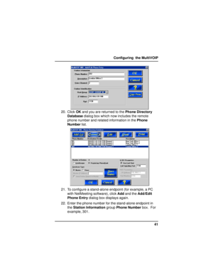 Page 4141 Configuring  the MultiVOIP
20. Click OK and you are returned to the Phone Directory
Database dialog box which now includes the remote
phone number and related information in the Phone
Number list.
21. To configure a stand-alone endpoint (for example, a PC
with NetMeeting software), click Add and the Add/Edit
Phone Entry dialog box displays again.
22. Enter the phone number for the stand-alone endpoint in
the Station Information group Phone Number box.  For
example, 301. 