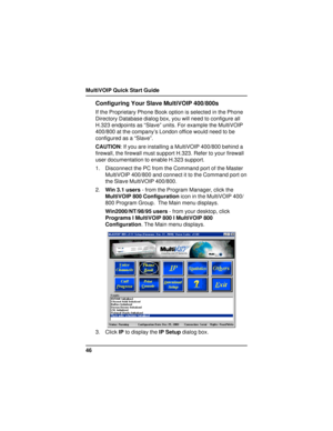 Page 46MultiVOIP Quick Start Guide
46
Configuring Your Slave MultiVOIP 400/800s
If the Proprietary Phone Book option is selected in the Phone
Directory Database dialog box, you will need to configure all
H.323 endpoints as “Slave” units. For example the MultiVOIP
400/800 at the company’s London office would need to be
configured as a “Slave”.
CAUTION: If you are installing a MultiVOIP 400/800 behind a
firewall, the firewall must support H.323. Refer to your firewall
user documentation to enable H.323 support....