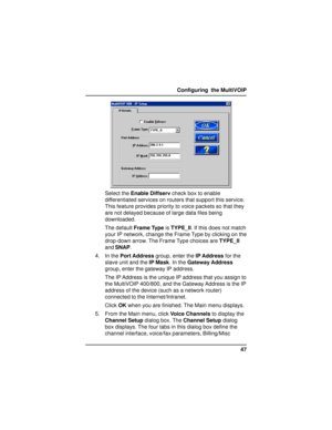 Page 4747 Configuring  the MultiVOIP
Select the Enable Diffserv check box to enable
differentiated services on routers that support this service.
This feature provides priority to voice packets so that they
are not delayed because of large data files being
downloaded.
The default Frame Type is TYPE_II. If this does not match
your IP network, change the Frame Type by clicking on the
drop-down arrow. The Frame Type choices are TYPE_II
and SNAP.
4. In the Port Address group, enter the IP Address for the
slave unit...