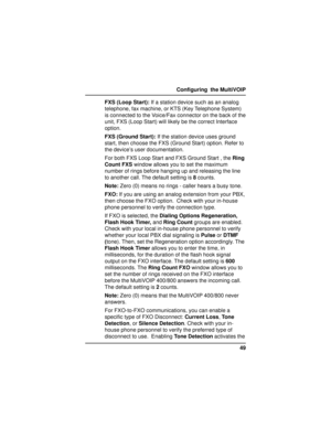 Page 4949 Configuring  the MultiVOIP
FXS (Loop Start): If a station device such as an analog
telephone, fax machine, or KTS (Key Telephone System)
is connected to the Voice/Fax connector on the back of the
unit, FXS (Loop Start) will likely be the correct Interface
option.
FXS (Ground Start): If the station device uses ground
start, then choose the FXS (Ground Start) option. Refer to
the device’s user documentation.
For both FXS Loop Start and FXS Ground Start , the Ring
Count FXS window allows you to set the...