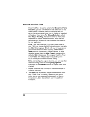 Page 50MultiVOIP Quick Start Guide
50Disconnect Tone Sequence options. For Disconnect Tone
Sequence, you can select from the lists either one or two
tones that will cause the line to be disconnected; the
person hanging up a call must then hit the key or keys that
will produce those tones. For Silence Detection, select
One Way or Two Way, then set the timer for the number
of seconds of silence before disconnect. Note that the
default value of 15 seconds may be shorter than desired
for your application.
E&M: If...