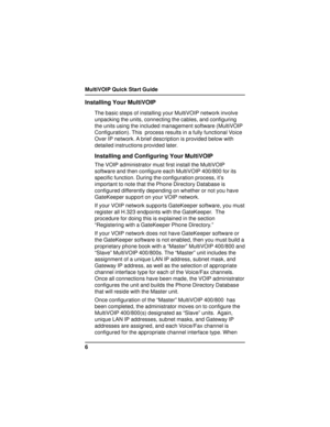 Page 6MultiVOIP Quick Start Guide
6
Installing Your MultiVOIP
The basic steps of installing your MultiVOIP network involve
unpacking the units, connecting the cables, and configuring
the units using the included management software (MultiVOIP
Configuration). This  process results in a fully functional Voice
Over IP network. A brief description is provided below with
detailed instructions provided later.
Installing and Configuring Your MultiVOIP
The VOIP administrator must first install the MultiVOIP
software...