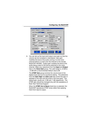 Page 5151 Configuring  the MultiVOIP
9. You can set up the input and output voice gain so that the
volume can be increased or decreased. Input gain
modifies the level of the audio coming in to the voice
channel before it is sent over the Internet to the remote
MultiVOIP 400/800.  Output gain modifies the level of the
audio being output to the device attached to the voice
channel. Make your selections from the Input and Output
lists in the Voice Gain group. The valid range is +31dB to
–31dB with a recommended...