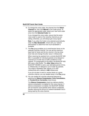 Page 52MultiVOIP Quick Start Guide
5210. To change the voice coder, the channel from the Select
Channel list, then click Manual in the Coder group. To
select the appropriate coder, select your new voice coder
entry from the Selected Coder list.
If you changed the voice coder, ensure that the same
voice coder is used on the voice/fax channel you are
calling; otherwise, you will always get a busy signal.
Note: If you allow the Coder to be selected automatically,
enter the Max Bandwidth. Check with your network...