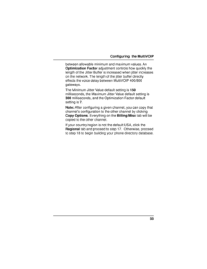 Page 5555 Configuring  the MultiVOIP
between allowable minimum and maximum values. An
Optimization Factor adjustment controls how quickly the
length of the Jitter Buffer is increased when jitter increases
on the network. The length of the jitter buffer directly
effects the voice delay between MultiVOIP 400/800
gateways.
The Minimum Jitter Value default setting is 150
milliseconds, the Maximum Jitter Value default setting is
300 milliseconds, and the Optimization Factor default
setting is 7.
Note: After...