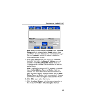 Page 5757 Configuring  the MultiVOIP
Note: After you have enabled the Slave option, the Slave
Status button is replaced by the Update button. Once
your Phone Directory database has been established, you
can click Update to refresh the entries in the Phone
Directory Database window.
19. Enter the IP address (204.022.122.118) of the Master
MultiVOIP 400/800 in the Master IP Address box and
select the Send Status Report to Master check box.
This established the New York office MultiVOIP 400/800
as the Master....