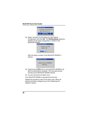 Page 58MultiVOIP Quick Start Guide
58
22. Select  the Save Current Setup as User Default
Configuration and click OK. The Writing Setup dialog box
displays as the setup configuration is written to the
MultiVOIP 400/800.
After the setup is written to the MultiVOIP 400/800, it
reboots.
23. Check that the BTG LED on the MultiVOIP 400/800 is off
after the download is complete. This may take several
minutes as the MultiVOIP 400/800 reboots.
24. You are returned to the Main menu.
Your MultiVOIP 400/800 is operational...