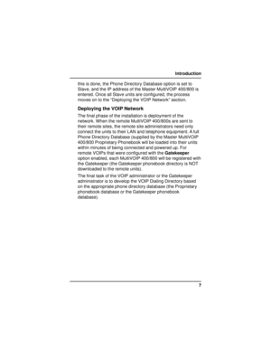 Page 77 Introduction
this is done, the Phone Directory Database option is set to
Slave, and the IP address of the Master MultiVOIP 400/800 is
entered. Once all Slave units are configured, the process
moves on to the “Deploying the VOIP Network” section.
Deploying the VOIP Network
The final phase of the installation is deployment of the
network. When the remote MultiVOIP 400/800s are sent to
their remote sites, the remote site administrators need only
connect the units to their LAN and telephone equipment. A...