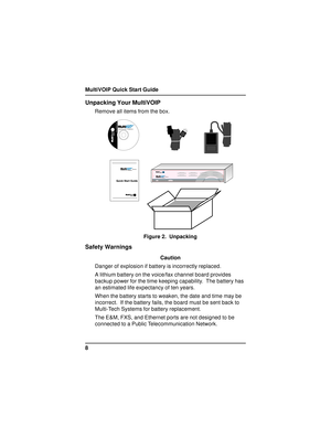 Page 8MultiVOIP Quick Start Guide
8
Unpacking Your MultiVOIP
Remove all items from the box.
	
	Voice/Fax over IP Networks
Figure 2.  Unpacking
Safety Warnings
Caution
Danger of explosion if battery is incorrectly replaced.
A lithium battery on the voice/fax channel board provides
backup power for the time keeping capability.  The battery has
an estimated life expectancy of ten years.
When the battery starts to weaken, the date and time may be
incorrect.  If the battery fails, the board must be...