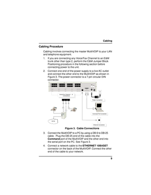 Page 99 Cabling
Cabling Procedure
Cabling involves connecting the master MultiVOIP to your LAN
and telephone equipment.
1. If you are connecting any Voice/Fax Channel to an E&M
trunk other than type 2, perform the E&M Jumper Block
Positioning procedure in the following section before
connecting power to the unit.
2. Connect one end of the power supply to a live AC outlet
and connect the other end to the MultiVOIP as shown in
Figure 3. The power connector is a 7-pin circular DIN
connector.

  
 ...