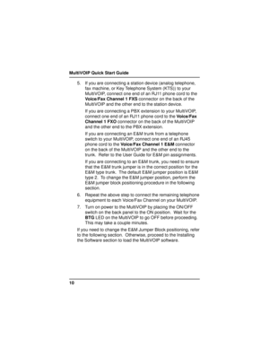 Page 10MultiVOIP Quick Start Guide
105. If you are connecting a station device (analog telephone,
fax machine, or Key Telephone System (KTS)) to your
MultiVOIP, connect one end of an RJ11 phone cord to the
Voice/Fax Channel 1 FXS connector on the back of the
MultiVOIP and the other end to the station device.
If you are connecting a PBX extension to your MultiVOIP,
connect one end of an RJ11 phone cord to the Voice/Fax
Channel 1 FXO connector on the back of the MultiVOIP
and the other end to the PBX extension....