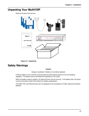 Page 1717 Chapter 2 - Installation
Unpacking Your MultiVOIP
Remove all items from the box.
Figure 2-1. Unpacking
Safety Warnings
Caution
Danger of explosion if battery is incorrectly replaced.
A lithium battery on the voice/fax channel board provides backup power for the time keeping
capability.  The battery has an estimated life expectancy of ten years.
When the battery starts to weaken, the date and time may be incorrect.  If the battery fails, the board
must be sent back to Multi-Tech Sytems for battery...