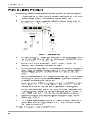 Page 1818 MultiVOIP User Guide
Phase 1: Cabling Procedure
 Phase 1 cabling involves connecting the master MultiVOIP to your LAN and telephone equipment.
1 If you are connecting any Voice/Fax Channel to an E&M trunk other than type 2, perform the
E&M Jumper Block Positioning procedure before connecting power to the unit.
2 Connect one end of the power supply to a live AC outlet and connect the other end to the
MultiVOIP as shown in Figure 2-2. The power connector is a 7-pin circular DIN connector.
  ...
