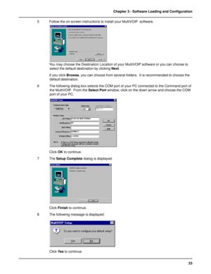 Page 2323 Chapter 3 - Software Loading and Configuration
5 Follow the on-screen instructions to install your MultiVOIP  software.
You may choose the Destination Location of your MultiVOIP software or you can choose to
select the default destination by clicking Next.
If you click Browse, you can choose from several folders.  It is recommended to choose the
default destination.
6 The following dialog box selects the COM port of your PC connected to the Command port of
the MultiVOIP.  From the Select Port window,...