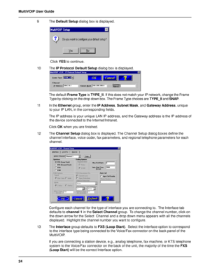 Page 2424 MultiVOIP User Guide
9 The Default Setup dialog box is displayed.
 Click YES to continue.
10 The IP Protocol Default Setup dialog box is displayed.
The default Frame Type is TYPE_II. If this does not match your IP network, change the Frame
Type by clicking on the drop down box. The Frame Type choices are TYPE_II and SNAP.
11 In the Ethernet group, enter the IP Address, Subnet Mask, and Gateway Address, unique
to your IP LAN, in the corresponding fields.
The IP address is your unique LAN IP address,...