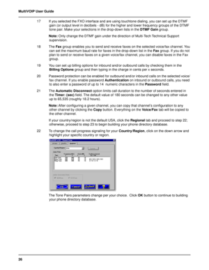 Page 2626 MultiVOIP User Guide
17 If you selected the FXO interface and are using touchtone dialing, you can set up the DTMF
gain (or output level in decibels - dB) for the higher and lower frequency groups of the DTMF
tone pair. Make your selections in the drop-down lists in the DTMF Gain group.
Note: Only change the DTMF gain under the direction of Multi-Tech Technical Support
supervision.
18 The Fax group enables you to send and receive faxes on the selected voice/fax channel. You
can set the maximum baud...