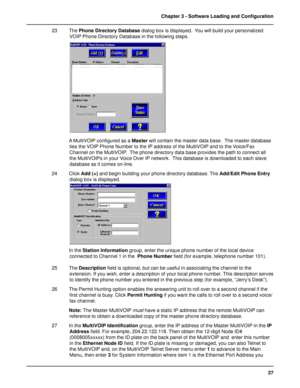 Page 2727 Chapter 3 - Software Loading and Configuration
23 The Phone Directory Database dialog box is displayed.  You will build your personalized
VOIP Phone Directory Database in the following steps.
A MultiVOIP configured as a Master will contain the master data base.  The master database
ties the VOIP Phone Number to the IP address of the MultiVOIP and to the Voice/Fax
Channel on the MultiVOIP.  The phone directory data base provides the path to connect all
the MultiVOIPs in your Voice Over IP network....