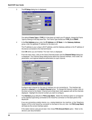 Page 3232 MultiVOIP User Guide
3 The IP Setup dialog box is displayed.
The default Frame Type is TYPE_II. If this does not match your IP network, change the Frame
Type by clicking on the drop down box. The Frame Type choices are TYPE_II and SNAP.
4 In the Port Address group, enter the IP Address and IP Mask. In the Gateway Address
group, enter the gateway IP address for the slave unit.
The IP address is your unique LAN IP address, and the Gateway address is the IP address of
the device connected to the...