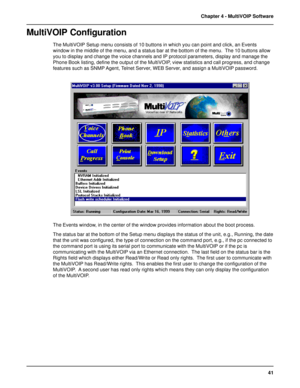 Page 4141 Chapter 4 - MultiVOIP Software
MultiVOIP Configuration
The MultiVOIP Setup menu consists of 10 buttons in which you can point and click, an Events
window in the middle of the menu, and a status bar at the bottom of the menu.  The 10 buttons allow
you to display and change the voice channels and IP protocol parameters, display and manage the
Phone Book listing, define the output of the MultiVOIP, view statistics and call progress, and change
features such as SNMP Agent, Telnet Server, WEB Server, and...