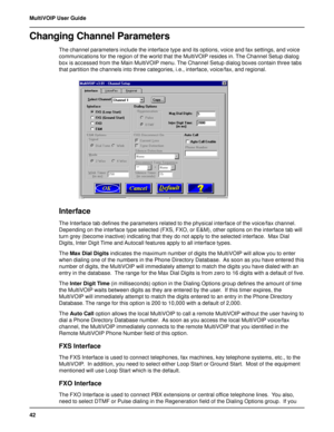 Page 4242 MultiVOIP User Guide
Changing Channel Parameters
The channel parameters include the interface type and its options, voice and fax settings, and voice
communications for the region of the world that the MultiVOIP resides in. The Channel Setup dialog
box is accessed from the Main MultiVOIP menu. The Channel Setup dialog boxes contain three tabs
that partition the channels into three categories, i.e., interface, voice/fax, and regional.
Interface
The Interface tab defines the parameters related to the...