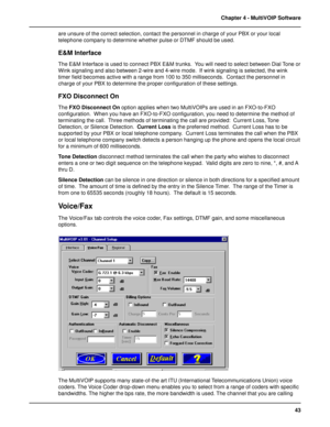 Page 4343 Chapter 4 - MultiVOIP Software
are unsure of the correct selection, contact the personnel in charge of your PBX or your local
telephone company to determine whether pulse or DTMF should be used.
E&M Interface
The E&M Interface is used to connect PBX E&M trunks.  You will need to select between Dial Tone or
Wink signaling and also between 2-wire and 4-wire mode.  If wink signaling is selected, the wink
timer field becomes active with a range from 100 to 350 milliseconds.  Contact the personnel in...