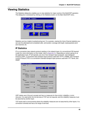 Page 4949 Chapter 4 - MultiVOIP Software
Viewing Statistics
The Statistics dialog box enables you to view statistics for major events of the MultiVOIP operation.
This dialog box is accessed by clicking on the Statistics button on the Main MultiVOIP menu.
Statistics can be a helpful troubleshooting tool. For example, viewing the Voice Channel statistics you
can see the attempted and completed calls, call duration, average call length, bytes/packets send
and received, etc.
IP Statistics
IP is a connection-less...