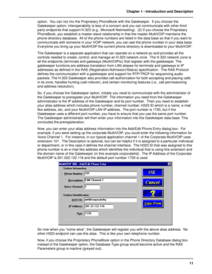 Page 1111 Chapter 1 - Introduction and Description
option.  You can not mix the Proprietary PhoneBook with the Gatekeeper.  If you choose the
Gatekeeper option, interoperability is less of a concern and you can communicate with other third
party endpoints that support H.323 (e.g., Microsoft Netmeeting).  (2) If you choose the Proprietary
PhoneBook, you establish a master-slave relationship in that the master MultiVOIP maintains the
phone directory database.  All of the phone numbers are listed in the data base...