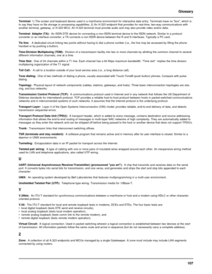 Page 107107 Glossary
Terminal: 1) The screen and keyboard device used in a mainframe environment for interactive data entry. Terminals have no box, which is
to say they have no file storage or processing capabilities. 2) An H.323 endpoint that provides for real-time, two-way communications with
another terminal, gateway, or H.323 MCU. An H.323 terminal must provide audio and may also provide video and/or data.
Terminal  Adapter (TA):  An ISDN DTE device for connecting a non-ISDN terminal device to the ISDN...