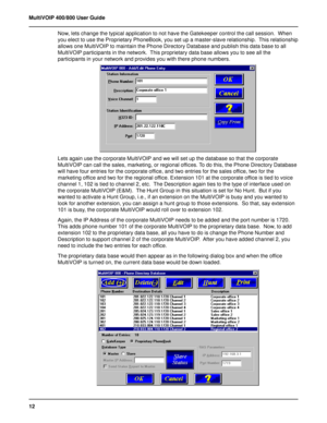 Page 1212 MultiVOIP 400/800 User Guide
Now, lets change the typical application to not have the Gatekeeper control the call session.  When
you elect to use the Proprietary PhoneBook, you set up a master-slave relationship.  This relationship
allows one MultiVOIP to maintain the Phone Directory Database and publish this data base to all
MultiVOIP participants in the network.  This proprietary data base allows you to see all the
participants in your network and provides you with there phone numbers.
Lets again...