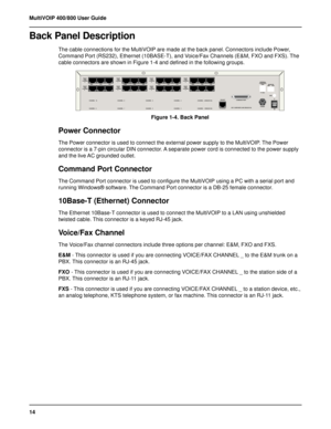 Page 1414 MultiVOIP 400/800 User Guide
Back Panel Description
The cable connections for the MultiVOIP are made at the back panel. Connectors include Power,
Command Port (RS232), Ethernet (10BASE-T), and Voice/Fax Channels (E&M, FXO and FXS). The
cable connectors are shown in Figure 1-4 and defined in the following groups.
 +,	 +, +,	 +,  +,	 +,
-	*
.
+,

/
0
-	*
.
+,

/

-	*
.
+,

/
(
-	*
.
+,

/

-	*
.
+,...