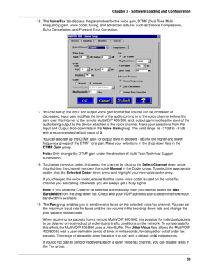 Page 2929 Chapter 3 - Software Loading and Configuration
16. The Voice/Fax tab displays the parameters for the voice gain, DTMF (Dual Tone Multi-
Frequency) gain, voice coder, faxing, and advanced features such as Silence Compression,
Echo Cancellation, and Forward Error Correction.
17. You can set up the input and output voice gain so that the volume can be increased or
decreased. Input gain modifies the level of the audio coming in to the voice channel before it is
sent over the Internet to the remote...