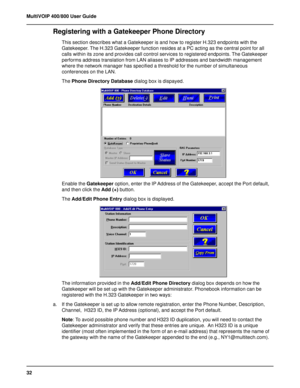 Page 3232 MultiVOIP 400/800 User Guide
Registering with a Gatekeeper Phone Directory
This section describes what a Gatekeeper is and how to register H.323 endpoints with the
Gatekeeper. The H.323 Gatekeeper function resides at a PC acting as the central point for all
calls within its zone and provides call control services to registered endpoints. The Gatekeeper
performs address translation from LAN aliases to IP addresses and bandwidth management
where the network manager has specified a threshold for the...