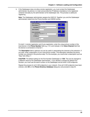 Page 3333 Chapter 3 - Software Loading and Configuration
b. If the Gatekeeper does not allow remote registration, you must contact the Gatekeeper
administrator (by phone or e-mail) and provide the IP Address (mandatory) to be registered
(entered manually) by the administrator at the Gatekeeper site. This process is called pre-
registering.
Note: The Gatekeeper administrator assigns the H323 ID. Together (you and the Gatekeeper
administrator) determine the Phone Number and H323ID entries.
For both 1) remote...