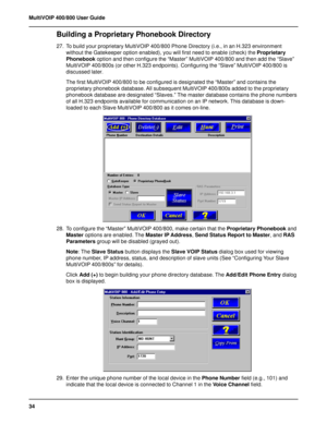 Page 3434 MultiVOIP 400/800 User Guide
Building a Proprietary Phonebook Directory
27. To build your proprietary MultiVOIP 400/800 Phone Directory (i.e., in an H.323 environment
without the Gatekeeper option enabled), you will first need to enable (check) the Proprietary
Phonebook option and then configure the “Master” MultiVOIP 400/800 and then add the “Slave”
MultiVOIP 400/800s (or other H.323 endpoints). Configuring the “Slave” MultiVOIP 400/800 is
discussed later.
The first MultiVOIP 400/800 to be configured...