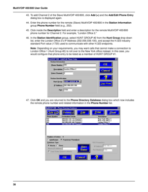 Page 3838 MultiVOIP 400/800 User Guide
43. To add Channel 2 of the Slave MultiVOIP 400/800, click Add (+) and the Add/Edit Phone Entry
dialog box is displayed again.
44. Enter the phone number for the remote (Slave) MultiVOIP 400/800 in the Station Information
group Phone Number field (e.g., 202).
45. Click inside the Description field and enter a description for the remote MultiVOIP 400/800
phone number for Channel 2. For example, “London Office 2.”
46. In the Station Identification group, select HUNT GROUP #2...