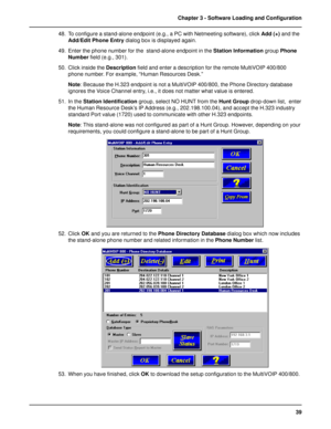 Page 3939 Chapter 3 - Software Loading and Configuration
48. To configure a stand-alone endpoint (e.g., a PC with Netmeeting software), click Add (+) and the
Add/Edit Phone Entry dialog box is displayed again.
49. Enter the phone number for the  stand-alone endpoint in the Station Information group Phone
Number field (e.g., 301).
50. Click inside the Description field and enter a description for the remote MultiVOIP 400/800
phone number. For example, “Human Resources Desk.”
Note: Because the H.323 endpoint is...