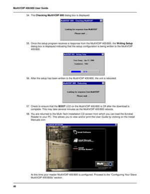 Page 4040 MultiVOIP 400/800 User Guide
54. The Checking MultiVOIP 800 dialog box is displayed.
55. Once the setup program receives a response from the MultiVOIP 400/800, the Writing Setup
dialog box is displayed indicating that the setup configuration is being written to the MultiVOIP
400/800.
56. After the setup has been written to the MultiVOIP 400/800, the unit is rebooted.
57. Check to ensure that the BOOT LED on the MultiVOIP 400/800 is Off after the download is
complete. This may take several minutes as...