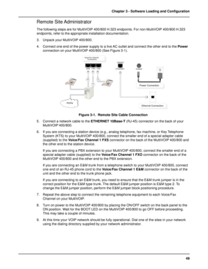 Page 4949 Chapter 3 - Software Loading and Configuration
Remote Site Administrator
The following steps are for MultiVOIP 400/800 H.323 endpoints. For non-MultiVOIP 400/800 H.323
endpoints, refer to the appropriate installation documentation.
3. Unpack your MultiVOIP 400/800.
4. Connect one end of the power supply to a live AC outlet and connect the other end to the Power
connection on your MultiVOIP 400/800 (See Figure 3-1).
FXSE&M
FXO
PSTNEthernet Connection
Power Connection
10BASET
ETHERNET
POWER
Voice/Fax...