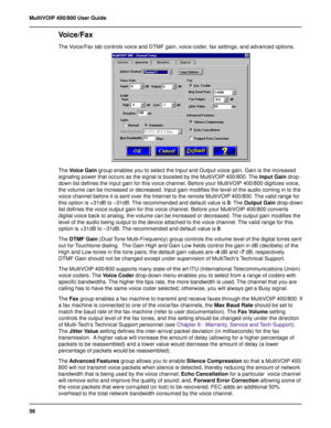 Page 5656 MultiVOIP 400/800 User Guide
Voice/Fax
The Voice/Fax tab controls voice and DTMF gain, voice coder, fax settings, and advanced options.
The Voice Gain group enables you to select the Input and Output voice gain. Gain is the increased
signaling power that occurs as the signal is boosted by the MultiVOIP 400/800. The Input Gain drop-
down list defines the input gain for this voice channel. Before your MultiVOIP 400/800 digitizes voice,
the volume can be increased or decreased. Input gain modifies the...