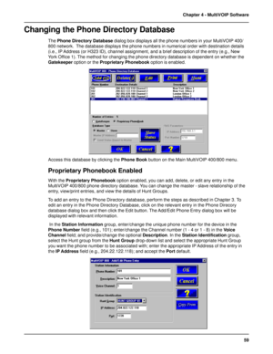 Page 5959 Chapter 4 - MultiVOIP Software
Changing the Phone Directory Database
The Phone Directory Database dialog box displays all the phone numbers in your MultiVOIP 400/
800 network.  The database displays the phone numbers in numerical order with destination details
(i.e., IP Address (or H323 ID), channel assignment, and a brief description of the entry (e.g., New
York Office 1). The method for changing the phone directory database is dependent on whether the
Gatekeeper option or the Proprietary Phonebook...