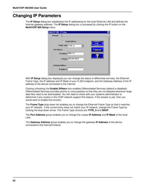 Page 6262 MultiVOIP 400/800 User Guide
Changing IP Parameters
The IP Setup dialog box establishes the IP addressing for the local Ethernet LAN and defines the
Internet gateway address. The IP Setup dialog box is accessed by clicking the IP button on the
MultiVOIP 800 Setup menu.
With IP Setup dialog box displayed you can change the status of differential services, the Ethernet
Frame Type, the IP address and IP Mask of your H.323 endpoint, and the Gateway Address of the IP
address of the device connected to the...