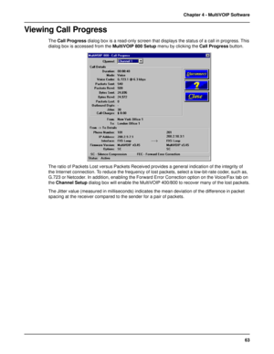 Page 6363 Chapter 4 - MultiVOIP Software
Viewing Call Progress
The Call Progress dialog box is a read-only screen that displays the status of a call in progress. This
dialog box is accessed from the MultiVOIP 800 Setup menu by clicking the Call Progress button.
The ratio of Packets Lost versus Packets Received provides a general indication of the integrity of
the Internet connection. To reduce the frequency of lost packets, select a low-bit-rate coder, such as,
G.723 or Netcoder. In addition, enabling the...