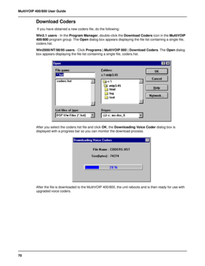 Page 7070 MultiVOIP 400/800 User Guide
Download Coders
 If you have obtained a new coders file, do the following:
Win3.1 users - In the Program Manager, double-click the Download Coders icon in the MultiVOIP
400/800 program group. The Open dialog box appears displaying the file list containing a single file,
coders.hst.
Win2000/NT/98/95 users - Click Programs | MultiVOIP 800 | Download Coders. The Open dialog
box appears displaying the file list containing a single file, coders.hst.
After you select the...