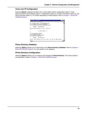 Page 7979 Chapter 5 - Remote Configuration and Management
Voice over IP Configuration
Selecting Option 1 displays the Main menu, which allows further configuration options. These
options include Protocol Stacks (option 1), Applications (option 2), System Information (option 3), and
Voice Channels (option 4). For further descriptions of these options, refer to Chapter 4 - MultiVOIP
400/800 Software.
Phone Directory Database
Selecting Option 2 allows you to add entries to the Phone Directory Database. Refer to...