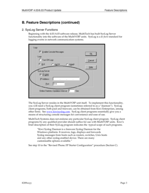 Page 3MultiVOIP 4.03/6.03 Product Update Feature Descriptions
8209xxyyPage 3
B. Feature Descriptions (continued)
2. SysLog Server Functions
Beginning with the 4.03/6.03 software release, MultiTech has built SysLog Server
functionality into the software of the MultiVOIP units.  SysLog is a de facto standard for
logging events in network communication systems.
The SysLog Server resides in the MultiVOIP unit itself.  To implement this functionality,
you will need a SysLog client program (sometimes referred to as...